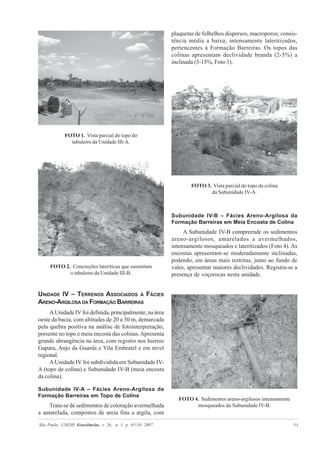 São Paulo, UNESP, Geociências, v. 26, n. 1, p. 45-54, 2007 51
FOTO 1. Vista parcial do topo do
tabuleiro da Unidade III-A.
FOTO 2. Concreções lateríticas que sustentam
o tabuleiro da Unidade III-B.
UNIDADE IV – TERRENOS ASSOCIADOS À FÁCIES
ARENO-ARGILOSA DA FORMAÇÃO BARREIRAS
A Unidade IV foi definida, principalmente, na área
oeste da bacia, com altitudes de 20 a 30 m, demarcada
pela quebra positiva na análise de fotointerpretação,
presente no topo e meia encosta das colinas.Apresenta
grande abrangência na área, com registro nos bairros
Gapara, Anjo da Guarda e Vila Embratel e em nível
regional.
AUnidade IV foi subdividida em Subunidade IV-
A (topo de colina) e Subunidade IV-B (meia encosta
da colina).
Subunidade IV-A – Fácies Areno-Argilosa da
Formação Barreiras em Topo de Colina
Trata-se de sedimentos de coloração avermelhada
a amarelada, compostos de areia fina a argila, com
plaquetas de folhelhos dispersos, macroporos; consis-
tência média a baixa; intensamente lateritizados,
pertencentes à Formação Barreiras. Os topos das
colinas apresentam declividade branda (2-5%) a
inclinada (5-15%, Foto 3).
FOTO 3. Vista parcial do topo da colina
da Subunidade IV-A.
Subunidade IV-B – Fácies Areno-Argilosa da
Formação Barreiras em Meia Encosta de Colina
A Subunidade IV-B compreende os sedimentos
areno-argilosos, amarelados a avermelhados,
intensamente mosqueados e lateritizados (Foto 4). As
encostas apresentam-se moderadamente inclinadas,
podendo, em áreas mais restritas, junto ao fundo de
vales, apresentar maiores declividades. Registra-se a
presença de voçorocas nesta unidade.
FOTO 4. Sedimentos areno-argilosos intensamente
mosqueados da Subunidade IV-B.
 