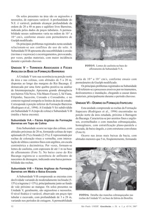 São Paulo, UNESP, Geociências, v. 26, n. 1, p. 45-54, 200752
Os solos presentes na área são os argissolos e
neossolos, de espessura variável. A profundidade do
N.E. é variável, podendo alcançar profundidade da
ordem de 20 a 48 m para o aqüífero livre Barreiras,
indicada pelos dados de poços tubulares. A permea-
bilidade nesses sedimentos varia na ordem de 10-3
a
10-4
cm/s, conforme ensaio com permeâmetro de
Guelph modificado.
Os principais problemas registrados nesta unidade
relacionam-se aos conflitos do uso do solo. A
Subunidade IV-B apresenta alta suscetibilidade à erosão
(ravinas e voçorocas) e escorregamentos, provocando,
por vezes, perdas materiais, com maior incidência
durante o período chuvoso.
UNIDADE V – TERRENOS ASSOCIADOS À FÁCIES
ARGILOSA DA BASE DA FORMAÇÃO BARREIRAS
A Unidade V tem sua ocorrência na porção norte
da área e nas colinas, com altitudes de 5 a 20 m,
dispostas ao longo das margens do Rio Bacanga. É
demarcada por uma forte quebra positiva na análise
de fotointerpretação. Apresenta grande abrangência
nos bairros Vila Nova, Vila Mauro Fecury 2, Sá Viana,
Filipinho, Sacavém, Coroado e Coroadinho, e no
contexto regional extrapola os limites da área de estudo.
Corresponde à porção inferior da Formação Barreiras
(Rodrigues et al., 1994). A Unidade V foi subdividida
em Subunidade V-A(topo de colina) e Subunidade V-B
(média e baixa encosta).
Subunidade V-A – Fácies Argilosa da Formação
Barreiras em Topo de Colina
Esta Subunidade ocorre no topo das colinas, com
altitudes próximas de 20 m, formando colinas de topo
aplainado (0-2%) e brando (2-5%). É representada por
rochas de coloração rósea a vermelha, com interca-
lação de siltitos e arenitos finos com argilitos, em escala
centimétrica a decimétrica. Por vezes, formam-se
lentes de caulinita, com espessura de até 1 m na base
do afloramento (Foto 5). No baixo curso do Rio
Bacanga registra-se a ocorrência de anfiteatro de
nascentes de drenagem, indicando uma baixa permea-
bilidade das rochas.
Subunidade V-B – Fácies Argilosa da Formação
Barreiras em Média e Baixa Encosta
A Subunidade V-B compreende as encostas com
declividade variando de moderadamente inclinada (5-
15%) a íngreme (>15%), principalmente junto ao fundo
de vale próximo ao mangue. Os solos presentes na
Unidade V, geralmente, são argissoloso e neossolos.
O nível freático é variável, observado em poços tipo
tubular e escavado, com profundidade de 3 a 28 m,
variando nos períodos de estiagem. A permeabilidade
varia de 10-4
a 10-5
cm/s, conforme ensaio com
permeâmetro de Guelph modificado.
Os principais problemas registrados na Subunidade
V-B referem-se a processos erosivos por ravinamentos,
deslizamentos e inundação, chegando a causar danos
materiais, principalmente durante o período chuvoso.
UNIDADE VI – DOMÍNIO DA FORMAÇÃO ITAPECURU
Esta unidade compreende as rochas da Formação
Itapecuru (Rodrigues et al., 1994) encontradas na
porção norte da área estudada, próximo à Barragem
do Bacanga. Caracteriza-se por arenitos finos e argilo-
sos, avermelhados e com manchas esbranquiçadas,
homogêneos, com estratificação plano-paralela e
cruzada, de baixo ângulo, e com estruturas convolutas
(Foto 6).
Ocorre nas áreas mais baixas da bacia, com
altitudes menores que 5 m, freqüentemente, formando
FOTO 5. Lentes de caulinita na base do
afloramento da Subunidade V-A.
FOTO 6. Detalhe das manchas esbranquiçadas nas
rochas da Unidade VI, na base da falésia do Bomfim.
 