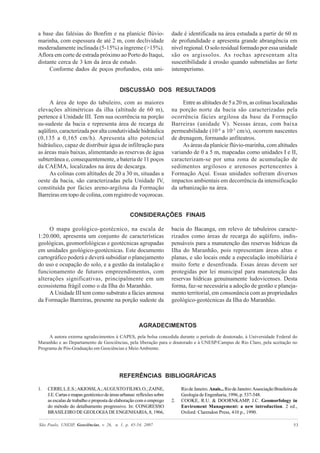 São Paulo, UNESP, Geociências, v. 26, n. 1, p. 45-54, 2007 53
a base das falésias do Bonfim e na planície flúvio-
marinha, com espessura de até 2 m, com declividade
moderadamente inclinada (5-15%) a íngreme (>15%).
Aflora em corte de estrada próximo ao Porto do Itaqui,
distante cerca de 3 km da área de estudo.
Conforme dados de poços profundos, esta uni-
DISCUSSÃO DOS RESULTADOS
dade é identificada na área estudada a partir de 60 m
de profundidade e apresenta grande abrangência em
nível regional. O solo residual formado por essa unidade
são os argissolos. As rochas apresentam alta
suscetibilidade à erosão quando submetidas ao forte
intemperismo.
A área de topo do tabuleiro, com as maiores
elevações altimétricas da ilha (altitude de 60 m),
pertence à Unidade III. Tem sua ocorrência na porção
su-sudeste da bacia e representa área de recarga de
aqüífero, caracterizada por alta condutividade hidráulica
(0,135 a 0,165 cm/h). Apresenta alto potencial
hidráulico, capaz de distribuir água de infiltração para
as áreas mais baixas, alimentando as reservas de água
subterrânea e, consequentemente, a bateria de 11 poços
da CAEMA, localizados na área de descarga.
As colinas com altitudes de 20 a 30 m, situadas a
oeste da bacia, são caracterizadas pela Unidade IV,
constituída por fácies areno-argilosa da Formação
Barreiras em topo de colina, com registro de voçorocas.
CONSIDERAÇÕES FINAIS
Entre as altitudes de 5 a 20 m, as colinas localizadas
na porção norte da bacia são caracterizadas pela
ocorrência fácies argilosa da base da Formação
Barreiras (unidade V). Nessas áreas, com baixa
permeabilidade (10-4
a 10-5
cm/s), ocorrem nascentes
de drenagem, formando anfiteatros.
As áreas da planície flúvio-marinha, com altitudes
variando de 0 a 5 m, mapeadas como unidades I e II,
caracterizam-se por uma zona de acumulação de
sedimentos argilosos e arenosos pertencentes à
Formação Açuí. Essas unidades sofreram diversos
impactos ambientais em decorrência da intensificação
da urbanização na área.
O mapa geológico-geotécnico, na escala de
1:20.000, apresenta um conjunto de características
geológicas, geomorfológicas e geotécnicas agrupadas
em unidades geológico-geotécnicas. Este documento
cartográfico poderá e deverá subsidiar o planejamento
do uso e ocupação do solo, e a gestão da instalação e
funcionamento de futuros empreendimentos, com
alterações significativas, principalmente em um
ecossistema frágil como o da Ilha do Maranhão.
A Unidade III tem como substrato a fácies arenosa
da Formação Barreiras, presente na porção sudeste da
bacia do Bacanga, em relevo de tabuleiros caracte-
rizados como áreas de recarga do aqüífero, indis-
pensáveis para a manutenção das reservas hídricas da
Ilha do Maranhão, pois representam áreas altas e
planas, e são locais onde a especulação imobiliária é
muito forte e desenfreada. Essas áreas devem ser
protegidas por lei municipal para manutenção das
reservas hídricas genuinamente ludovicenses. Desta
forma, faz-se necessária a adoção de gestão e planeja-
mento territorial, em consonância com as propriedades
geológico-geotécnicas da Ilha do Maranhão.
AGRADECIMENTOS
A autora externa agradecimentos à CAPES, pela bolsa concedida durante o período de doutorado, à Universidade Federal do
Maranhão e ao Departamento de Geociências, pela liberação para o doutorado e à UNESP/Campus de Rio Claro, pela aceitação no
Programa de Pós-Graduação em Geociências e MeioAmbiente.
REFERÊNCIAS BIBLIOGRÁFICAS
1. CERRI,L.E.S.;AKIOSSI,A.;AUGUSTOFILHO,O.;ZAINE,
J.E.Cartasemapasgeotécnicodeáreasurbanas:reflexõessobre
as escalas de trabalho e proposta de elaboração com o emprego
do método do detalhamento progressivo. In: CONGRESSO
BRASILEIRO DE GEOLOGIA DE ENGENHARIA, 8, 1966,
RiodeJaneiro. Anais...RiodeJaneiro:AssociaçãoBrasileirade
Geologia de Engenharia, 1996, p. 537-548.
2. COOKE, R.U. & DOORNKAMP, J.C. Geomorfology in
Enviroment Management: a new introduction. 2 ed.,
Oxford: Clarendon Press, 410 p., 1990.
 