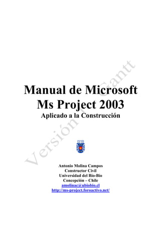 Manual de Microsoft 
Ms Project 2003 
Aplicado a la Construcción 
Antonio Molina Campos 
Constructor Civil 
Universidad del Bío-Bío 
Concepción – Chile 
amolinac@ubiobio.cl 
http://ms-project.foroactivo.net/ 
 