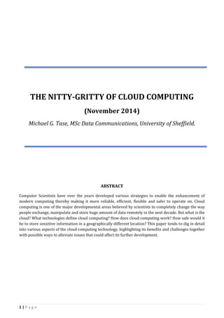 1 | P a g e
THE NITTY-GRITTY OF CLOUD COMPUTING
(November 2014)
Michael G. Tase, MSc Data Communications, University of Sheffield.
ABSTRACT
Computer Scientists have over the years developed various strategies to enable the enhancement of
modern computing thereby making it more reliable, efficient, flexible and safer to operate on. Cloud
computing is one of the major developmental areas believed by scientists to completely change the way
people exchange, manipulate and store huge amount of data remotely in the next decade. But what is the
cloud? What technologies define cloud computing? How does cloud computing work? How safe would it
be to store sensitive information in a geographically different location? This paper tends to dig in detail
into various aspects of the cloud computing technology, highlighting its benefits and challenges together
with possible ways to alleviate issues that could affect its further development.
 