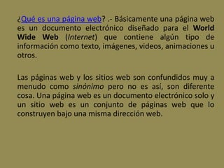 ¿Qué es una página web? .- Básicamente una página web
es un documento electrónico diseñado para el World
Wide Web (Internet) que contiene algún tipo de
información como texto, imágenes, videos, animaciones u
otros.
Las páginas web y los sitios web son confundidos muy a
menudo como sinónimo pero no es así, son diferente
cosa. Una página web es un documento electrónico solo y
un sitio web es un conjunto de páginas web que lo
construyen bajo una misma dirección web.
 