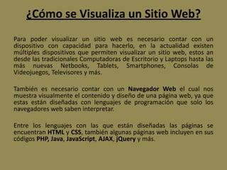 ¿Cómo se Visualiza un Sitio Web?
Para poder visualizar un sitio web es necesario contar con un
dispositivo con capacidad para hacerlo, en la actualidad existen
múltiples dispositivos que permiten visualizar un sitio web, estos an
desde las tradicionales Computadoras de Escritorio y Laptops hasta las
más nuevas Netbooks, Tablets, Smartphones, Consolas de
Videojuegos, Televisores y más.
También es necesario contar con un Navegador Web el cual nos
muestra visualmente el contenido y diseño de una página web, ya que
estas están diseñadas con lenguajes de programación que solo los
navegadores web saben interpretar.
Entre los lenguajes con las que están diseñadas las páginas se
encuentran HTML y CSS, también algunas páginas web incluyen en sus
códigos PHP, Java, JavaScript, AJAX, jQuery y más.
 