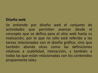 Diseño web
Se entiende por diseño web el conjunto de
actividades que permiten avanzar desde el
concepto que se defina para el sitio web hasta su
realización, por lo que no sólo está referido a las
tareas relacionadas con el diseño gráfico, sino que
también aborda otras como las definiciones
relativas a usabilidad, interacción, y también a
todas las que están relacionadas con los contenidos
propiamente tales.
 