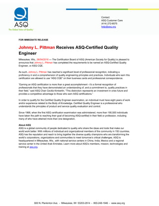 help@asq.org
Contact:
ASQ Customer Care
(414) 272-8575
FOR IMMEDIATE RELEASE
Johnny L. Pittman Receives ASQ-Certified Quality
Engineer
Milwaukee, Wis., 06/04/2016 — The Certification Board of ASQ (American Society for Quality) is pleased to
announce that Johnny L. Pittman has completed the requirements to be named an ASQ-Certified Quality
Engineer, or ASQ CQE.
As such, Johnny L. Pittman has reached a significant level of professional recognition, indicating a
proficiency in and a comprehension of quality engineering principles and practices. Individuals who earn this
certification are allowed to use “ASQ CQE” on their business cards and professional correspondence.
“Earning an ASQ certification is more than a great accomplishment - it’s a formal recognition of
professionals that they have demonstrated an understanding of, and a commitment to, quality practices in
their field,” said ASQ Chair Cecilia Kimberlin. “This distinction represents an investment in ones future and
provides a competitive advantage to those who earn ASQ certifications.”
In order to qualify for the Certified Quality Engineer examination, an individual must have eight years of work
and/or experience related to the Body of Knowledge. Certified Quality Engineer is a professional who
understands the principles of product and service quality evaluation and control.
Since 1968, when the first ASQ certification examination was administered, more than 190,000 individuals
have taken the path to reaching their goal of becoming ASQ-certified in their field or profession, including
many of who have attained more than one designation.
About ASQ
ASQ is a global community of people dedicated to quality who share the ideas and tools that make our
world work better. With millions of individual and organizational members of the community in 150 countries,
ASQ has the reputation and reach to bring together the diverse quality champions who are transforming the
world’s corporations, organizations and communities to meet tomorrow’s critical challenges. ASQ is
headquartered in Milwaukee, Wis., with national service centers in China, India, Mexico and a regional
service center in the United Arab Emirates. Learn more about ASQ’s members, mission, technologies and
training at asq.org.
600 N. Plankinton Ave. - Milwaukee, WI 53203-2914 - 800-248-1946 - www.asq.org
 