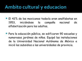    El 42% de los mexicanos todavía eran analfabetas en
    1953,    iniciándose    la   campaña  nacional   de
    alfabetización para los adultos.

   Para la educación pública, se edificaron 90 escuelas y
    numerosos jardines de niños. Equipó las instalaciones
    de la Universidad Nacional Autónoma de México e
    inició los subsidios a las universidades de provincia.
 