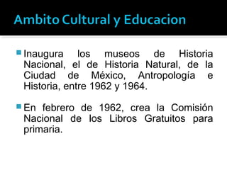  Inaugura    los museos de Historia
 Nacional, el de Historia Natural, de la
 Ciudad de México, Antropología e
 Historia, entre 1962 y 1964.
 En febrero de 1962, crea la Comisión
 Nacional de los Libros Gratuitos para
 primaria.
 
