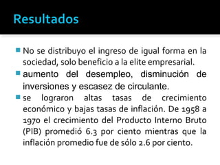  No  se distribuyo el ingreso de igual forma en la
  sociedad, solo beneficio a la elite empresarial.
 aumento del desempleo, disminución de
  inversiones y escasez de circulante.
 se lograron altas tasas de crecimiento
  económico y bajas tasas de inflación. De 1958 a
  1970 el crecimiento del Producto Interno Bruto
  (PIB) promedió 6.3 por ciento mientras que la
  inflación promedio fue de sólo 2.6 por ciento.
 