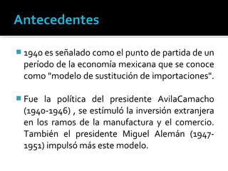  1940 es señalado como el punto de partida de un
 período de la economía mexicana que se conoce
 como "modelo de sustitución de importaciones".

 Fue la política del presidente AvilaCamacho
 (1940-1946) , se estímuló la inversión extranjera
 en los ramos de la manufactura y el comercio.
 También el presidente Miguel Alemán (1947-
 1951) impulsó más este modelo.
 