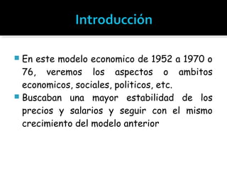  En este modelo economico de 1952 a 1970 o
  76, veremos los aspectos o ambitos
  economicos, sociales, politicos, etc.
 Buscaban una mayor estabilidad de los
  precios y salarios y seguir con el mismo
  crecimiento del modelo anterior
 