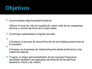    Los principales objetivos planificadores:

    1.Elevar el nivel de vida de la población, sobre todo de los campesinos,
    obreros y ciertos sectores de la clase media.

   2.Continuar aumentando el ingreso nacional.


    3.Acelerar el proceso de diversificación de actividades productivas en
    la economía.

    4.Avanzar en el proceso de industrialización dando preferencia a las
    industrias básicas.

   7.Lograr un mejor aprovechamiento de los recursos financieros
    nacionales mediante una adecuada coordinación de las políticas
    monetaria, fiscal y de crédito
 