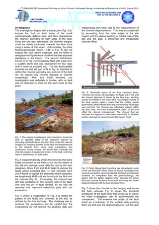 2nd
INQUA-IGCP-567 International Workshop on Active Tectonics, Earthquake Geology, Archaeology and Engineering, Corinth, Greece (2011)
INQUA PALEOSEISMOLOGY
AND ACTIVE TECTONICS
EARTHQUAKE
ARCHAEOLOLOGY
Investigation
The investigation began with a simple plan (Fig. 3) to
expose the fault on both sides of the small
geomorphically defined area, and then characterize
the channel geometry on both sides of the fault.
Once the site was delineated, the channel margins
could be slowly excavated towards the fault trace
using a series of thin slices. Unfortunately, the initial
fault-perpendicular trench (T-48 in Fig. 4) did not
expose the fault where expected, and we failed to
recognize the significance of a fault that was exposed
elsewhere in the trench. The second fault-locator
trench (C in Fig. 4) immediately filled with water from
a sudden storm and was abandoned for four days
until it could be pumped out. The two fault-parallel
trenches (A and left part of B in Fig. 4) intended to
define the channel geometry into and out of the fault
did not expose any channel deposits or channel
morphology. After four initial trenches, our
investigation was definitely in trouble, with no fault
and no channels to show for the work done to that
point.
Fig. 3: The original investigation plan intended to locate the
fault on opposite sides of the displaced channel by
trenching perpendicular to the fault, then locate the channel
margins by trenching parallel to the fault and perpendicular
to the channel form. Using hand excavations and
continuous survey control, we would then excavate the
channel margins progressively closer to the fault, until they
were in fault-contact on both sides.
Fig. 4 diagrammatically shows the trenches that were
finally excavated as we tried to sort out the details of
the site and salvage some data for use by the dam
designers. Once T-48 and 48-C failed to expose the
faults where expected (Fig. 4), and trenches 48-A
and B failed to expose the channels where expected,
we lengthened 48-B until we found both the fault and
the channel (Fig. 6). Fortunately, the channel was
still fully contained on the hanging wall of the fault,
and was not yet in fault contact, so we had not
removed that important interaction point with our
excavation.
Fig. 5 shows a modification of Fig. 3 to reflect the
pattern of the faults and channels at the site, as
defined by the final trenches. The challenge was to
continue the excavations but be careful that the
excavations did not remove the geologic data and
relationships that were vital to the measurement of
the channel displacements. This was accomplished
by excavating from the outer edges of the site
inward, and by always keeping a mental map of the
site and the goal, a preserved and measurable
channel offset.
Fig. 4: Schematic layout of our final trenching study.
Trenches are shown as rectangles, the faults are in red, and
the channel structure is shown by the blue lines, trending
across the middle of the study area. The complex nature of
the fault rupture pattern meant that the initially simple
geomorphic offset inferred from the pre-trenching landscape
was incorrect. The channel was effectively trapped within
the fault zone, and each transpressive “petal” of the fault
offset the channel progressively. The channel that we
trenched first appears to have been man-made, to facilitate
surface drainage to a culvert under Borinquen Road.
Fig. 5: Pedro Miguel fault trenching site immediately south
of the old Borinquén Road (base of photo), following brush
removal, but before trenching started. The fault and channel
locations, as interpreted from the geomorphology, are
shown with the lighter, dashed lines, whereas the actual
fault and channel locations found after trenching are shown
diagrammatically with the bold and solid lines.
Fig. 7 shows the channel on the hanging wall above
the fault, whereas Fig. 8 shows the structural
complexity of the fault zone that forced us to evolve
the initial investigation plan to accommodate the
unexpected. The extreme low angle of the fault
acted as a bulldozer of the surface soils pushing
them out and over the channel alluvium, but this also
 