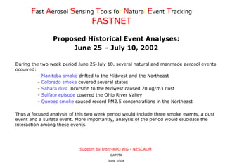 [object Object],[object Object],[object Object],F ast   A erosol   S ensing   T ools   fo r  N atura l  E vent   T racking   FASTNET Proposed Historical Event Analyses: June 25 – July 10, 2002 During the two week period June 25-July 10, several natural and manmade aerosol events occurred: -  Manitoba smoke  drifted to the Midwest and the Northeast -  Colorado smoke  covered several states -  Sahara dust  incursion to the Midwest caused 20 ug/m3 dust -  Sulfate episode  covered the Ohio River Valley -  Quebec smoke  caused record PM2.5 concentrations in the Northeast Thus a focused analysis of this two week period would include three smoke events, a dust event and a sulfate event. More importantly, analysis of the period would elucidate the interaction among these events. 