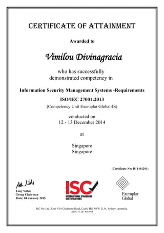 CERTIFICATE OF ATTAINMENT
Awarded to
Vimilou Divinagracia
who has successfully
demonstrated competency in
Information Security Management Systems -Requirements
ISO/IEC 27001:2013
(Competency Unit Exemplar Global-IS)
conducted on
12 - 13 December 2014
at
Singapore
Singapore
(Certificate No: IS-1401291)
Tony Wilde
Group Chairman
Date: 04 January 2015
ISC Pty Ltd., Unit 3/10 Gladstone Road, Castle Hill NSW 2154, Sydney, Australia.
ABN: 31 245 846 984
 