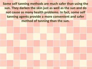 Some self tanning methods are much safer than using the
 sun. They darken the skin just as well as the sun and do
  not cause as many health problems. In fact, some self
   tanning agents provide a more convenient and safer
            method of tanning than the sun.
 