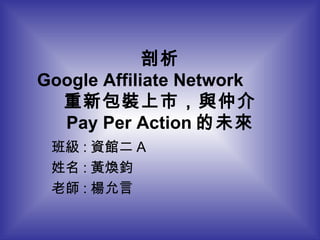 剖析 Google Affiliate Network  重新包裝上市，與仲介 Pay Per Action 的未來 班級 : 資館二 A 姓名 : 黃煥鈞 老師 : 楊允言 