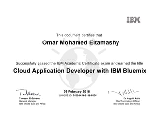 Dr Naguib Attia
Chief Technology Officer
IBM Middle East and Africa
This document certifies that
Successfully passed the IBM Academic Certificate exam and earned the title
UNIQUE ID
Takreem El-Tohamy
General Manager
IBM Middle East and Africa
Omar Mohamed Eltamashy
08 February 2016
Cloud Application Developer with IBM Bluemix
7429-1454-9188-0834
Digitally signed by
IBM MEA
University
Date: 2016.02.08
15:10:39 CET
Reason: Passed
test
Location: MEA
Portal Exams
Signat
 