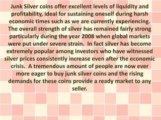 Junk Silver coins offer excellent levels of liquidity and
    profitability, ideal for sustaining oneself during harsh
  economic times such as we are currently experiencing.
  The overall strength of silver has remained fairly strong
   particularly during the year 2008 when global markets
  were put under severe strain. In fact silver has become
 extremely popular among investors who have witnessed
silver prices consistently increase even after the economic
   crisis. A tremendous amount of people are now ever
      more eager to buy junk silver coins and the rising
  demands for these coins provide a ready market to any
                               seller.
 