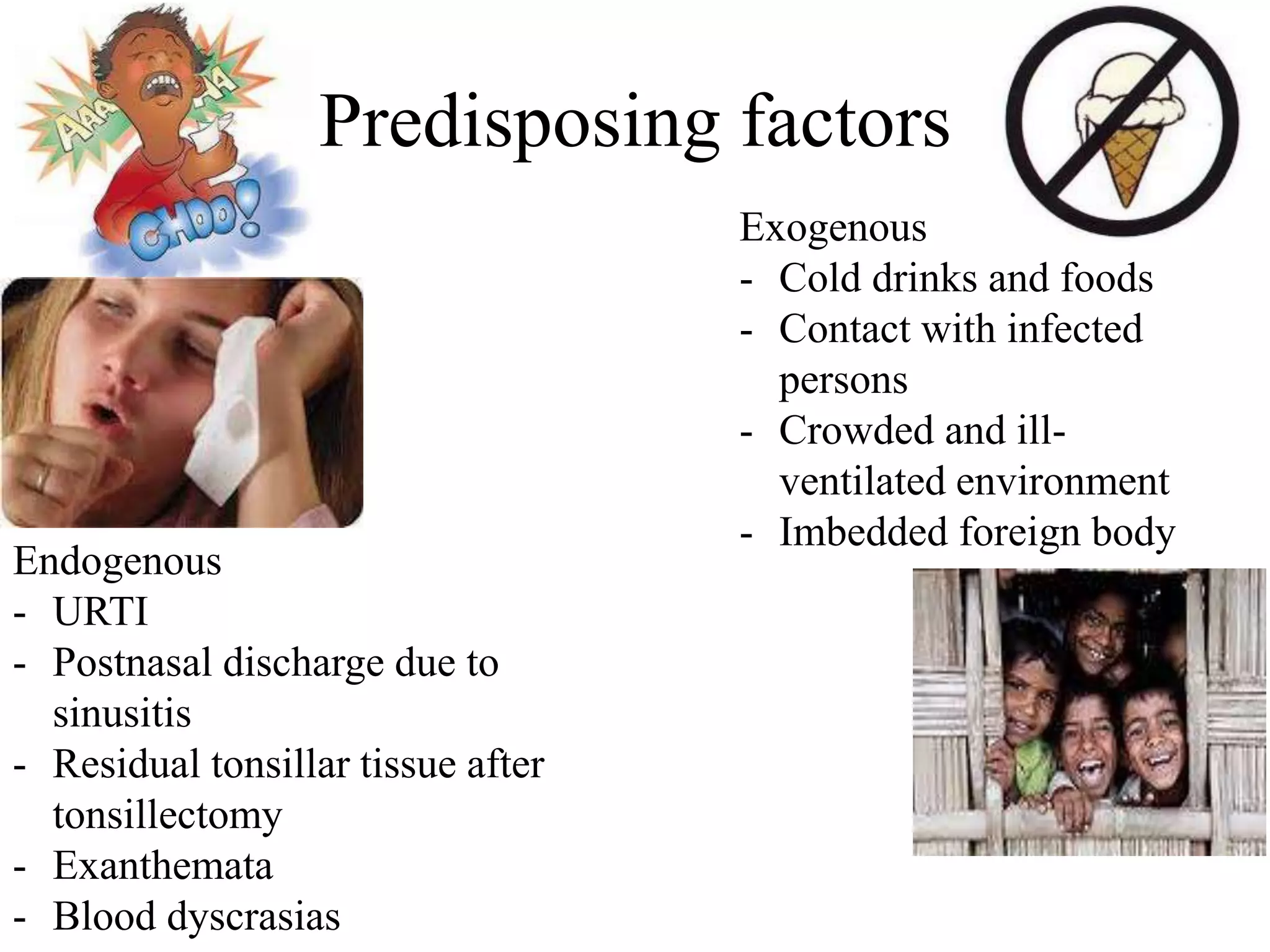 Predisposing factors
Endogenous
- URTI
- Postnasal discharge due to
sinusitis
- Residual tonsillar tissue after
tonsillectomy
- Exanthemata
- Blood dyscrasias
Exogenous
- Cold drinks and foods
- Contact with infected
persons
- Crowded and ill-
ventilated environment
- Imbedded foreign body
 