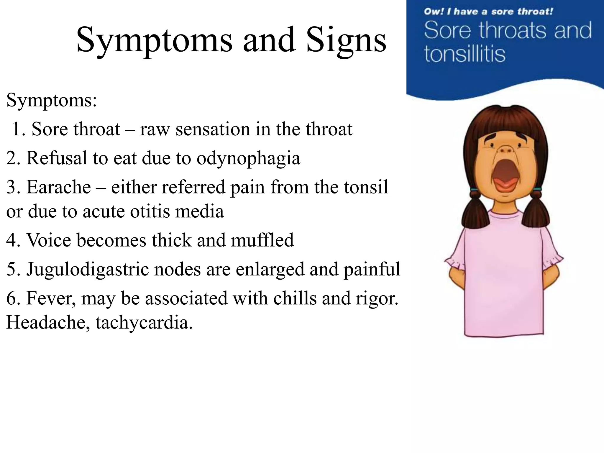 Symptoms and Signs
Symptoms:
1. Sore throat – raw sensation in the throat
2. Refusal to eat due to odynophagia
3. Earache – either referred pain from the tonsil
or due to acute otitis media
4. Voice becomes thick and muffled
5. Jugulodigastric nodes are enlarged and painful
6. Fever, may be associated with chills and rigor.
Headache, tachycardia.
 