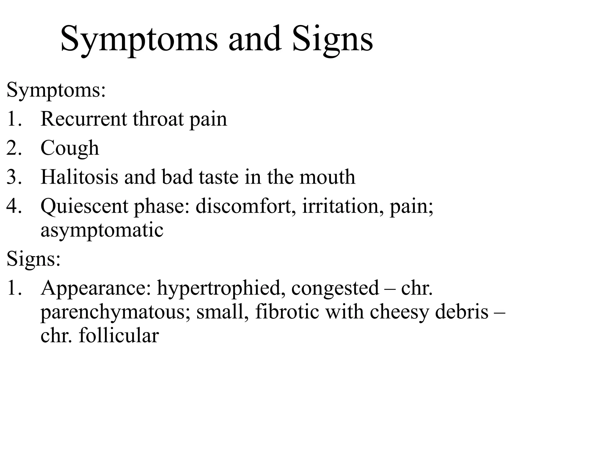 Symptoms and Signs
Symptoms:
1. Recurrent throat pain
2. Cough
3. Halitosis and bad taste in the mouth
4. Quiescent phase: discomfort, irritation, pain;
asymptomatic
Signs:
1. Appearance: hypertrophied, congested – chr.
parenchymatous; small, fibrotic with cheesy debris –
chr. follicular
 