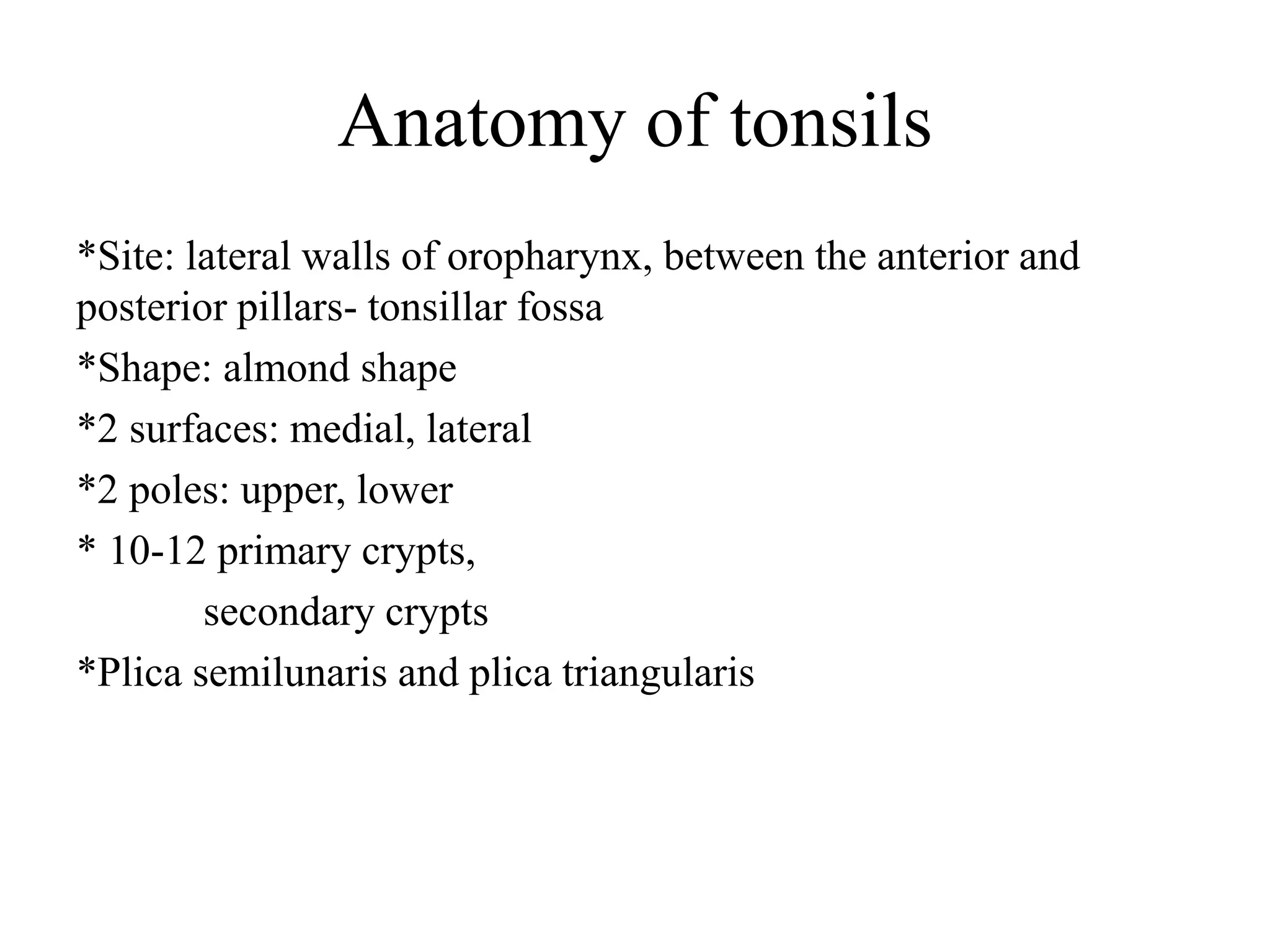 Anatomy of tonsils
*Site: lateral walls of oropharynx, between the anterior and
posterior pillars- tonsillar fossa
*Shape: almond shape
*2 surfaces: medial, lateral
*2 poles: upper, lower
* 10-12 primary crypts,
secondary crypts
*Plica semilunaris and plica triangularis
 