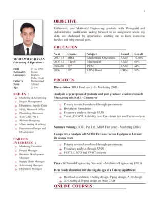 1
OBJECTIVE
Enthusiastic and Motivated Engineering graduate with Managerial and
Administrative qualification looking forward to an assignment where my
skills are challenged by opportunities enabling me to learn, overcome
hurdles and bring mutual gains.
EDUCATION
Year Course Subject Board Result
2013-15 MBA Marketing& Operations AMU 72.46%
2008-12 BTech Mechanical AMU 69%
2006-08 12th
PCM AMU 64%
2006 10th
CBSE Board CBSE 89%
PROJECTS
Dissertation (MBA Finalyear) – E- Marketing (2015)
Analysis ofperception of graduate and post graduate students towards
Marketing mixesofE- Commerce
+ Primary research conducted through questionnaire
+ Hypothesis formulation
+ Frequency analysis through SPSS
+ T-test, ANOVA,Reliability test,Correlation test and Factor analysis
Summer training (ECEL Pvt. Ltd., MBA First year) – Marketing (2014)
Competitive Analysis ofESCORTS Construction Equipment Ltd and
its competitors
+ Primary research conducted through questionnaire
+ Frequency analysis through SPSS
+ PESTLE, BCGand SWOT analysis
Project (Dhanush Engineering Services) –MechanicalEngineering (2013)
Heat load calculation and ducting design ofa 3 storey apartment
+ Heat load calculation, Ducting design, Piping design, AHU design
+ 2D Ducting & Piping design on Auto CAD
ONLINE COURSES
MOHAMMADHASAN
(Marketing & Operations)
DOB 15 Jul 1990
Nationality Indian
Languages English,
Urdu, Hindi
Father’s
Name
Age
Mohammad
Ahmad
25 yrs
SKILLS :
+ Marketing &Advertising
+ Project Management
+ Operations, Supply Chain
+ SPSS, Microsoft Office
+ Photoshop,Illustrator
+ Auto CAD, Pro E
+ Website Designing
+ Video making & editing
+ Presentation Design and
Development
CAREER
INTERESTS :
+ Marketing Executive
+ Project Manager
+ Business Development
Manager
+ Supply Chain Manager
+ Advertising Manager
+ Operations Manager
 