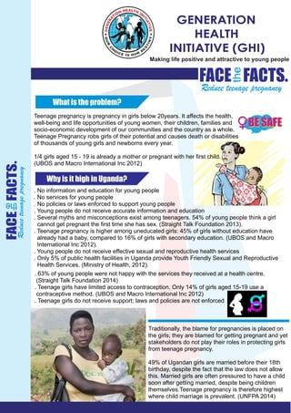 GENERATION
HEALTH
INITIATIVE (GHI)
FACE
the
FACTS.
Reduce teenage pregnancy
FACE
the
FACTS.
Reduceteenagepregnancy
Why is it high in Uganda?
What is the problem?
Teenage pregnancy is pregnancy in girls below 20years. It affects the health,
well-being and life opportunities of young women, their children, families and
socio-economic development of our communities and the country as a whole.
Teenage Pregnancy robs girls of their potential and causes death or disabilities
of thousands of young girls and newborns every year.
1/4 girls aged 15 - 19 is already a mother or pregnant with her ﬁrst child.
(UBOS and Macro International Inc 2012)
. No information and education for young people
. No services for young people
. No policies or laws enforced to support young people
. Young people do not receive accurate information and education
. Several myths and misconceptions exist among teenagers. 54% of young people think a girl
cannot get pregnant the ﬁrst time she has sex. (Straight Talk Foundation 2013).
. Teenage pregnancy is higher among uneducated girls: 45% of girls without education have
already had a baby, compared to 16% of girls with secondary education. (UBOS and Macro
International Inc 2012).
. Young people do not receive effective sexual and reproductive health services
. Only 5% of public health facilities in Uganda provide Youth Friendly Sexual and Reproductive
Health Services. (Ministry of Health, 2012).
. 63% of young people were not happy with the services they received at a health centre.
(Straight Talk Foundation 2014)
. Teenage girls have limited access to contraception. Only 14% of girls aged 15-19 use a
contraceptive method. (UBOS and Macro International Inc 2012)
. Teenage girls do not receive support; laws and policies are not enforced
Traditionally, the blame for pregnancies is placed on
the girls; they are blamed for getting pregnant and yet
stakeholders do not play their roles in protecting girls
from teenage pregnancy.
49% of Ugandan girls are married before their 18th
birthday, despite the fact that the law does not allow
this. Married girls are often pressured to have a child
soon after getting married, despite being children
themselves.Teenage pregnancy is therefore highest
where child marriage is prevalent. (UNFPA 2014)
Making life positive and attractive to young people
 