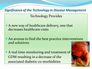 Significance of the Technology in Disease Management
Technology Provides
 A new way of healthcare delivery, one that
decreases healthcare costs
 An avenue to find the best practice interventions
and solutions
 A real time monitoring and treatment of
GDM resulting in a decrease of the
associated diabetic co-morbidities
 