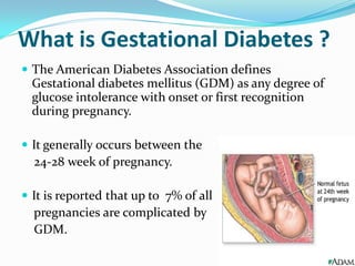 What is Gestational Diabetes ?
 The American Diabetes Association defines
Gestational diabetes mellitus (GDM) as any degree of
glucose intolerance with onset or first recognition
during pregnancy.
 It generally occurs between the
24-28 week of pregnancy.
 It is reported that up to 7% of all
pregnancies are complicated by
GDM.
 