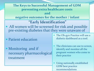 The Keys to Successful Management of GDM
preventing extra healthcare costs
and
negative outcomes for the mother / infant
“Early Identification”
 All women will be screened for risk and possible
pre-existing diabetes that they were unaware of
 Patient education
 Monitoring and if
necessary pharmacological
treatment
 The Ob-gyn Practice will use a
diabetic dashboard as a tool.
 The clinicians can use to screen,
identify and monitor all the
pregnant women who come to
their practice
 Using nationally established
GDM best practice
recommendations
 