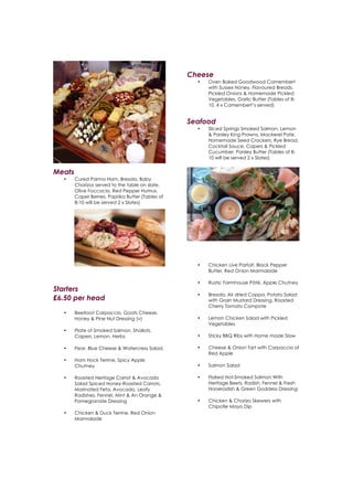  
	
  
Cheese
• Oven Baked Goodwood Camembert
with Sussex Honey, Flavoured Breads,
Pickled Onions & Homemade Pickled
Vegetables, Garlic Butter (Tables of 8-
10, 4 x Camembert’s served)
Seafood
• Sliced Springs Smoked Salmon, Lemon
& Parsley King Prawns, Mackerel Pate,
Homemade Seed Crackers, Rye Bread,
Cocktail Sauce, Capers & Pickled
Cucumber, Parsley Butter (Tables of 8-
10 will be served 2 x Slates)
Meats
• Cured Parma Ham, Bresola, Baby
Chorizos served to the table on slate,
Olive Foccacia, Red Pepper Humus,
Caper Berries, Paprika Butter (Tables of
8-10 will be served 2 x Slates)
Starters
£6.50 per head
• Beetroot Carpaccio, Goats Cheese,
Honey & Pine Nut Dressing (v)
• Plate of Smoked Salmon, Shallots,
Capers, Lemon, Herbs
• Pear, Blue Cheese & Watercress Salad,
• Ham Hock Terrine, Spicy Apple
Chutney
• Roasted Heritage Carrot & Avocado
Salad Spiced Honey-Roasted Carrots,
Marinated Feta, Avocado, Leafy
Radishes, Fennel, Mint & An Orange &
Pomegranate Dressing
• Chicken & Duck Terrine, Red Onion
Marmalade
• Chicken Live Parfait, Black Pepper
Butter, Red Onion Marmalade
• Rustic Farmhouse Pâté, Apple Chutney
• Bresola, Air dried Coppa, Potato Salad
with Grain Mustard Dressing, Roasted
Cherry Tomato Compote
• Lemon Chicken Salad with Pickled
Vegetables
• Sticky BBQ Ribs with Home made Slaw
• Cheese & Onion Tart with Carpaccio of
Red Apple
• Salmon Salad
• Flaked Hot-Smoked Salmon With
Heritage Beets, Radish, Fennel & Fresh
Horseradish & Green Goddess Dressing
• Chicken & Chorizo Skewers with
Chipotle Mayo Dip
 