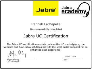 1
Jabra UC Certification
Hannah Lachapelle
Has successfully completed
October 7, 2015
Date
The Jabra UC certification module reviews the UC marketplace, the
vendors and how Jabra solutions provide the ideal audio endpoint for an
enhanced user experience.
Mogens Elsberg
CEO GN Netcom
 