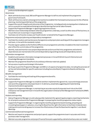 professionaldevelopmentsupport.
Governance
 Work withthe businesslead,SROandProgramme Managerto define andimplementthe programme
governance framework.
 Work withbusinessownersandprogramme team(s) toestablishthe frameworkand processesforthe effective
planning,monitoringanddeliveryof the programme.
 Supportthe overall integrityandcoherence of the Programme,includingactivelyreviewingwheninitiativesare
not as successful asexpectedandhelpingtoidentifylearningthatcanbe takenforward.
 Supportthe Programme Manager inagreeingprogramme closure.
 Maintainclose relationshipsbetweenotherkeyprogrammesunderway,aswell asotherareasof the business,to
ensure there are nooverlapsinresponsibilities.
 Facilitate end-of-tranche reviewsand‘healthchecks’onbehalfof the Programme Manager.
Programmeand projectplanning and dependency management
 Facilitate the creationandmaintenance of programme andprojectplansworkingwiththe programme managers
and team, inline withthe standardsinplace.
 Provide regularupdatestothe PortfolioOfficetoensure programme activitiesincludedonthe total investment
planreflectthe currentstatusof the programme.
 Identify,trackandmonitorcrossprojectdependenciesandensure thatintra-programme andexternal
dependenciesare maintainedonthe central dependencylogworkingcloselywithdependencyowners.
Information management
 EstablishandmaintaininformationmanagementprocessesinlinewithBritishCouncil Informationand
KnowledgeManagementstandards.
 Maintainthe programme SharePointsite andkeepreference materialsupdated.
 Setup access to policyandstrategicinformation
 Be the go to pointforProgramme Manager andSRO on all aspectsof programme data,includingthe provisionof
ad-hocand tailoreddataforspecificaudiencesincludingExecutiveBoard,Programme BoardsandSteering
Groups.
Benefitsmanagement
 Facilitate the monitoringandtrackingof the programme benefits.
Risk and compliance
 Supportthe Programme Manager to establishandthenimplementthe agreedrisk,issue andchange processes
and assistthe programme andprojectteamin itsdelivery,proactivelysuggestingandimplementing
improvementswhere appropriate.
 Supportthe Programme Manager inmaintaininganaccurate record of corporate level riskonthe JCAD
enterprise riskmanagementtool inlinewiththe organisation’sEnterpriseRiskManagementFramework(ERMF)
timetable.
Analysisand reporting
 Advise Programme Manageronand subsequently implementthe agreedregularprogressreportingmechanisms
for all projectsandassistthe Programme Manager inpreparingthe monthlyprogramme statusreport.
 Supportthe Programme Manager inorganisingthe monthlyprogramme boardmeeting,preparingand
circulatingboardpapersinadvance,ensuringthe Boardhas the rightinformationtofacilitate timelydecision-
makingandrecommendingwaystoincrease the effectivenessof how the Boardworkstogether/usesBoard
Meetings
Commercialand financialmanagement
 Monitorand reporton programme and projectspend;supportthe programme teaminaccurate and timely
purchase ordermanagement.
 Maintainaccurate programme andprojectfinancial forecastssupportedbyadetailedandaccurate cost model.
 