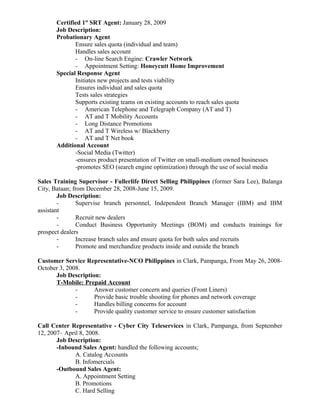 Certified 1st
SRT Agent: January 28, 2009
Job Description:
Probationary Agent
Ensure sales quota (individual and team)
Handles sales account
- On-line Search Engine: Crawler Network
- Appointment Setting: Honeycutt Home Improvement
Special Response Agent
Initiates new projects and tests viability
Ensures individual and sales quota
Tests sales strategies
Supports existing teams on existing accounts to reach sales quota
- American Telephone and Telegraph Company (AT and T)
- AT and T Mobility Accounts
- Long Distance Promotions
- AT and T Wireless w/ Blackberry
- AT and T Net book
Additional Account
-Social Media (Twitter)
-ensures product presentation of Twitter on small-medium owned businesses
-promotes SEO (search engine optimization) through the use of social media
Sales Training Supervisor - Fullerlife Direct Selling Philippines (former Sara Lee), Balanga
City, Bataan; from December 28, 2008-June 15, 2009.
Job Description:
- Supervise branch personnel, Independent Branch Manager (IBM) and IBM
assistant
- Recruit new dealers
- Conduct Business Opportunity Meetings (BOM) and conducts trainings for
prospect dealers
- Increase branch sales and ensure quota for both sales and recruits
- Promote and merchandize products inside and outside the branch
Customer Service Representative-NCO Philippines in Clark, Pampanga, From May 26, 2008-
October 3, 2008.
Job Description:
T-Mobile: Prepaid Account
- Answer customer concern and queries (Front Liners)
- Provide basic trouble shooting for phones and network coverage
- Handles billing concerns for account
- Provide quality customer service to ensure customer satisfaction
Call Center Representative - Cyber City Teleservices in Clark, Pampanga, from September
12, 2007– April 8, 2008.
Job Description:
-Inbound Sales Agent: handled the following accounts;
A. Catalog Accounts
B. Infomercials
-Outbound Sales Agent:
A. Appointment Setting
B. Promotions
C. Hard Selling
 