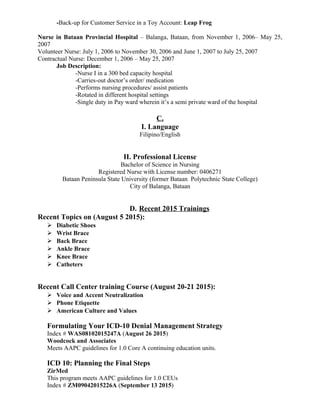 -Back-up for Customer Service in a Toy Account: Leap Frog
Nurse in Bataan Provincial Hospital – Balanga, Bataan, from November 1, 2006– May 25,
2007
Volunteer Nurse: July 1, 2006 to November 30, 2006 and June 1, 2007 to July 25, 2007
Contractual Nurse: December 1, 2006 – May 25, 2007
Job Description:
-Nurse I in a 300 bed capacity hospital
-Carries-out doctor’s order/ medication
-Performs nursing procedures/ assist patients
-Rotated in different hospital settings
-Single duty in Pay ward wherein it’s a semi private ward of the hospital
C.
I. Language
Filipino/English
II. Professional License
Bachelor of Science in Nursing
Registered Nurse with License number: 0406271
Bataan Peninsula State University (former Bataan Polytechnic State College)
City of Balanga, Bataan
D. Recent 2015 Trainings
Recent Topics on (August 5 2015):
 Diabetic Shoes
 Wrist Brace
 Back Brace
 Ankle Brace
 Knee Brace
 Catheters
Recent Call Center training Course (August 20-21 2015):
 Voice and Accent Neutralization
 Phone Etiquette
 American Culture and Values
Formulating Your ICD-10 Denial Management Strategy
Index # WAS08102015247A (August 26 2015)
Woodcock and Associates
Meets AAPC guidelines for 1.0 Core A continuing education units.
ICD 10: Planning the Final Steps
ZirMed
This program meets AAPC guidelines for 1.0 CEUs
Index # ZM09042015226A (September 13 2015)
 