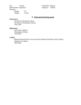 Sex: Female Nationality: Filipino
Marital Status: Separated Religion: Catholic
Physique:
Height: 5’3”
Weight: 118 lbs
F. Educational Background
Elementary:
San Ramon Elementary School
San Ramon, Dinalupihan, Bataan
1992-1998
Highschool:
Saint John Academy
Dinalupihan, BAtaan
1998-2002
College:
Bataan Peninsula State University (former Bataan Polytechnic State College)
Balanga City, Bataan
2002-2006
 