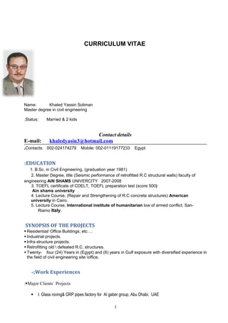 CURRICULUM VITAE 
Name: Khaled Yassin Soliman 
Master degree in civil engineering 
Status: Married . & 2 kids 
Contact details 
E-mail: khaledyasin 3@hotmail .com 
.Contacts: 002-024174279 Mobile: 002-01119177233 Egypt 
:EDUCATION 
1. B.Sc. in Civil Engineering, (graduation year 1981) 
2. Master Degree, title (Seismic performance of retrofitted R.C structural walls) faculty of 
engineering AIN SHAMS UNIVERCITY 2007-2008 
3. TOEFL certificate of CDELT, TOEFL preparation test (score 500) 
Ain shams university 
4. Lecture Course, (Repair and Strengthening of R.C concrete structures) American 
university in Cairo. 
5. Lecture Course, International institute of humanitarian low of armed conflict, San- 
Riamo Italy. 
SYNOPSIS OF THE PROJECTS 
 Residential/ Office Buildings; etc…. 
 Industrial projects. 
 Infra structure projects. 
 Retrofitting old  defeated R.C. structures. 
 Twenty- four (24) Years in (Egypt) and (6) years in Gulf exposure with diversified experience in 
the field of civil engineering site office. 
-;Work Experiences 
:Major Clients` Projects 
 I. Glass roving& GRP pipes factory for Al gaber group, Abu Dhabi, UAE 
1 
 