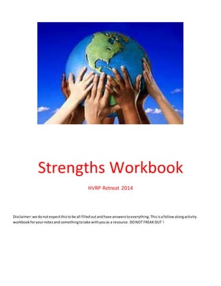 Strengths Workbook
HVRP Retreat 2014
Disclaimer:we donotexpectthistobe all filledoutandhave answerstoeverything.Thisisafollow alongactivity
workbookforyournotesand somethingtotake withyouas a resource. DONOT FREAKOUT !
 
