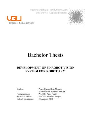 Bachelor Thesis
DEVELOPMENT OF 3D ROBOT VISION
SYSTEM FOR ROBOT ARM
Student: Pham Quang Huy, Nguyen
Matriculation number: 968058
First examiner: Prof. Dr. Peter Nauth
Second examiner: Prof. Dr. Manfred Jungke
Date of submission: 31 August, 2012
 