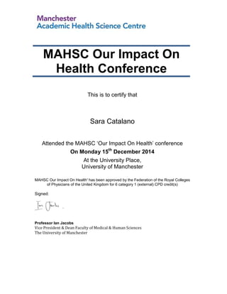 This is to certify that
Sara Catalano
Attended the MAHSC ‘Our Impact On Health’ conference
On Monday 15th
December 2014
At the University Place,
University of Manchester
MAHSC Our Impact On Health' has been approved by the Federation of the Royal Colleges
of Physicians of the United Kingdom for 6 category 1 (external) CPD credit(s)
Signed:
Professor Ian Jacobs
Vice President & Dean Faculty of Medical & Human Sciences
The University of Manchester
MAHSC Our Impact On
Health Conference
 
