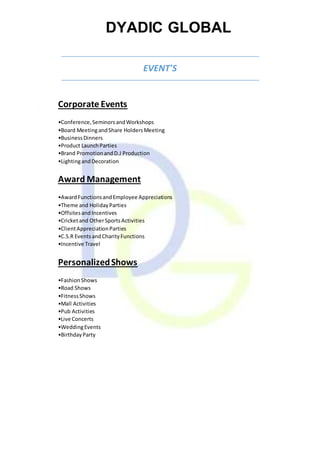 DYADIC GLOBAL
EVENT'S
Corporate Events
•Conference,SeminorsandWorkshops
•Board MeetingandShare HoldersMeeting
•BusinessDinners
•Product LaunchParties
•Brand PromotionandD.J Production
•LightingandDecoration
Award Management
•AwardFunctionsandEmployee Appreciations
•Theme and HolidayParties
•OffsitesandIncentives
•Cricketand OtherSportsActivities
•ClientAppreciationParties
•C.S.R EventsandCharityFunctions
•Incentive Travel
PersonalizedShows
•FashionShows
•Road Shows
•FitnessShows
•Mall Activities
•Pub Activities
•Live Concerts
•WeddingEvents
•BirthdayParty
 