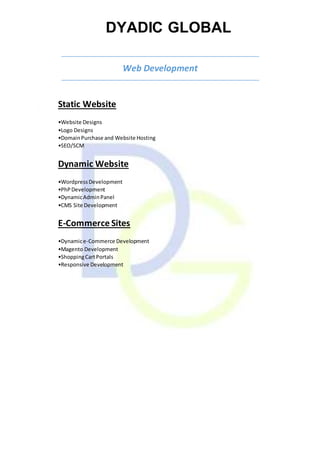 DYADIC GLOBAL
Web Development
Static Website
•Website Designs
•Logo Designs
•DomainPurchase and Website Hosting
•SEO/SCM
Dynamic Website
•WordpressDevelopment
•PhPDevelopment
•DynamicAdminPanel
•CMS Site Development
E-Commerce Sites
•Dynamice-Commerce Development
•Magento Development
•ShoppingCartPortals
•Responsive Development
 
