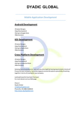 DYADIC GLOBAL
Mobile Application Development
Android Development
•Product Designs
•App Development
•Going to Google Store
•Maintenance
IOS Development
•Product Designs
•App Development
•Going to Apple Store
•Maintenance
Cross Platform Development
•Product Designs
•App Development
•Going to respectiveStore
•Maintenance
Helpingclientstoproduce etc.Iam sure you alsomightbe havingrequirementsintermsof
Processforyour company,I wouldbe happytoconnect & explore apossibilityof working
togetherintermsof creatingfor yourcompany.
Lookingforwardto hearback fromyou!
For more detailsvisitourWebpage.
Cheers!
DyadicGlobal
info@dyadicglobal.com
Phone No.+91 (080) 41609233
http://www.dyadicglobal.com
 