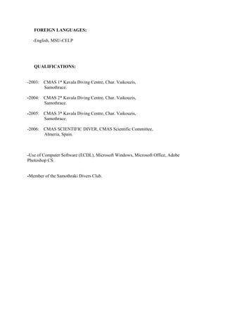 FOREIGN LANGUAGES:
-English, MSU-CELP
QUALIFICATIONS:
-2003: CMAS 1* Kavala Diving Centre, Char. Vaikouzis,
Samothrace.
-2004: CMAS 2* Kavala Diving Centre, Char. Vaikouzis,
Samothrace.
-2005: CMAS 3* Kavala Diving Centre, Char. Vaikouzis,
Samothrace.
-2006: CMAS SCIENTIFIC DIVER, CMAS Scientific Committee,
Almeria, Spain.
-Use of Computer Software (ECDL), Microsoft Windows, Microsoft Office, Adobe
Photoshop CS.
-Member of the Samothraki Divers Club.
 