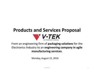 Products and Services Proposal
From an engineering firm of packaging solutions for the
Electronics Industry to an engineering company in agile
manufacturing services.
1
Monday, August 22, 2016
Confidential
 