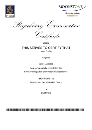 Uncompromised
Independent
Regulatory Examination
Certificate
109706
THIS SERVES TO CERTIFY THAT
Luyolo Godfrey
Singonzo
8202155303088
has successfully completed the
First Level Regulatory Examination: Representatives
Bloemfontein Wes,NG Kerk/Dr.Church
29/01/2013
examination at
on
uK8hTyMUWLJyruO9Gt9b1mgd5uXHziZJwZNeGCAqd/k=
 
