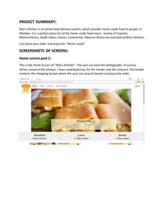 PROJECT SUMMARY:
Nilo’s Kitchen is an online food delivery system, which provides home made food to people in
Mumbai. It is a perfect place for all the home made food lovers. Variety of Gujarati,
Maharashtrian, South Indian, Italian, Continental, Mexican dishes are available at Nilo’s Kitchen.
Just place your order and enjoy the “Ma ka swad!”
SCREENSHOTS OF SCREENS:
Home screenpart 1:
This is the Home Screen of “Nilo’s Kitchen”. The user can view the photographs of various
dishes served at the kitchen. I have used bootstrap for the header and the carousel. The header
contains the shopping basket where the user can view its basket and place the order.
 