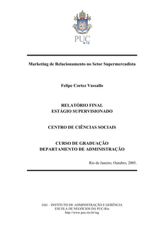 IAG – INSTITUTO DE ADMINISTRAÇÃO E GERÊNCIA
ESCOLA DE NEGÓCIOS DA PUC-Rio
http://www.puc-rio.br/iag
Marketing de Relacionamento no Setor Supermercadista
Felipe Cortez Vassallo
RELATÓRIO FINAL
ESTÁGIO SUPERVISIONADO
CENTRO DE CIÊNCIAS SOCIAIS
CURSO DE GRADUAÇÃO
DEPARTAMENTO DE ADMINISTRAÇÃO
Rio de Janeiro, Outubro, 2005.
 