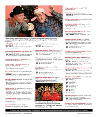 16 DOWNTOWNER MAGAZINE | DECEMBER 2013 MEMphIsDOWNTOWNER.com
Gallery Fifty Six: 2256 Central, 276-1251,
galleryfiftysix.com.
Dec. 6–28: “Places in the Americas,” new work by Janet Weed
Beaver; reception Dec. 6, 5–8p.
Germantown Performing Arts Center: 1801
Exeter, 751-7500, gpacweb.com.
Dec. 6–8: New Ballet Ensemble: “Nut ReMix,” an energetic take
on “The Nutcracker” features a mix of traditional and modern.
Gibson Guitar Factory & Showcase: 145 Lt.
George W. Lee, 543-0800, gibson.com.
Grace-St. Luke’s Episcopal Church: 1720
Peabody, 272-7425, gslparish.org.
Dec. 9: Luna Nova Ensemble, 20th century British chamber music
concert, 7:30p, free, 493-0958, lunanova.org.
Graceland: 3734 Elvis Presley Blvd, 800-238-2000, 332-
3322, elvis.com.
Thru Jan. 8: Christmas at Graceland, holiday decorations that
Elvis originally displayed both inside and outside the mansion.
Hattiloo Theatre: 656 Marshall, 502-3486, box office
525-0009, hattiloo.org.
Dec. 5–22: “The North Star:An Urban Nativity.”After finding
shelter in a rundown apartment building, Mary is visited by one of
the resident squatters.
IMAX Theater: Pink Palace Museum, 3050 Central, 636-
2362, memphismuseums.org.
Thru Dec. 31: “The Light Before Christmas” brings to life “The
Night Before Christmas.” “Santa vs.The Snowman,” an animated
holiday favorite. “Great White Shark,” a family-friendly look at the
largest predatory fish in the world.
Joysmith Gallery: 46 Huling, 543-0505.African-
American artists plus ancestral and contemporary art. Open
by appointment only.
Kroc Center: 800 E. Parkway S., 729-8007,
krocmemphis.org. See website for fitness programs,
swimming activities, cultural events, and educational
opportunities.
Thru Dec. 30: Paintings by Steve Nelson.
Leadership Memphis Gallery: 363 S. Main, 278-
0016, allenprojectsonline.com. Open by appointment only.
Dec. 27: Art Show benefiting Mid-South Spay & Neuter Services,
6–9p, 324-3202, spaymemphis.org.
Library: Benjamin L. Hooks Central: 3030 Poplar, 415-
2700, memphislibrary.org. See website for classes, workshops,
and programs.
Dec. 12: Holiday Gift Creating Bonanza, 3p.
Dec. 14: Free Legal Clinic, 10a–noon.
Library: Cossitt Branch: 33 S. Front, 415-2766,
memphislibrary.org.
Dec. 9: Computer Class: Update Your Resume for the Year, 11a–
noon.
Dec. 11: Annual Christmas Tea, noon–1p.
Dec. 18: Movie Day: “The Christmas Story,” noon.
Lichterman Nature Center: 5992 Quince, 767-
7322, memphismuseums.org. Open year-round for self-guided
trail backpacking and nature programs/exhibits.
4th Saturdays: Trail Blazin’ Volunteers, 9a–noon.
Magevney House: 198 Adams, 523-1484,
memphismuseums.org.
Malco Theatres: 761-3480, malco.com.
Thru Dec. 25: Wrapped With Love, handmade movie-film bows
to benefit St. Jude.
Mallory-Neely House: Victorian Village, 652 Adams,
523-1484, memphismuseums.org.
Marshall Arts Gallery: 639 Marshall, 406-6978,
marshallartsmemphis.com.
Dec 6–13: “639 Show,” with the 16 artists of Marshall Arts;
reception Dec. 6, 6–9p.
Memphis Black Arts Alliance: 985 S. Bellevue,
948-9522, memphisblackartsalliance.org.
2nd & Last Sun.: Jazz-A-FIRE jazz/jam sessions, 3–5p, 22 N.
Second.
Memphis Botanic Garden: 750 Cherry, 636-
4100, memphisbotanicgarden.com. See website for classes,
workshops, lunch & learns, camps, receptions, and lectures.
Dec 2–31: Martha Kelly & Elizabeth Alley art exhibit and sale;
reception Dec. 3, 5:30–7:30p.
Dec. 7: Breakfast with Santa, 9–11:30a, RSVP.
Dec. 23: Snowy Day Camp, 10a–2p.
Memphis Center for Independent Living:
1633 Madison, 726-6404, mcil.org.
Dec. 6: Holiday Open House and Silent Auction, 4–8p.
Memphis College of Art—Midtown: 1930
Poplar, 272-5100, mca.edu.Works by students and alumni in
all media.
Thru Dec. 11: Fall BFA Show; reception Dec. 6, 6–8p.
Thru Dec. 19: “Resurgence,” paper-and-rope exhibit by Tara
Bullington-Baker; reception Dec. 6, 6–8p.
Memphis College of Art—Downtown: 477 S.
Main, 272-5100, mca.edu.
Thru Dec. 14: “Xenobia,” Generation X–inspired exhibit by
Justin Bowles, justinautumnbowles.com, and “(Im)material Matters,”
gelatinous, translucent works by Katie Whitfield, katiewhitfield.com.
Memphis Grizzlies NBA: FedExForum, 205-1234,
grizzlies.com. Season runs Oct–Apr.
Dec. 3: Phoenix, 7p.
Dec. 5: L.A. Clippers, 7p.
Dec. 7: Golden State, 7p.
Dec. 9: Orlando, 7p.
Dec. 11: Oklahoma City, 7p.
Dec. 15: Minnesota, 5p.
Dec. 17: L.A. Lakers, 7p.
Dec. 23: Utah, 7p.
Dec. 28: Denver, 7p.
Dec. 30: Chicago, 7p.
Memphis Heritage: Howard Hall, 2282 Madison at
Edgewood, 272-2727, memphisheritage.org.
Dec. 7: Book signing and sale: “Images of America: Memphis
Movie Theatres” by Vincent Astor, 10a–5p.
Memphis International Raceway: 5500 Victory
Lane, Millington, 969-7223, racemir.com. See website for list
of racing activities and events.
To submit your events for calendar consideration, email editor@memphisdowntowner.com. Events must be open to the public.
JohnMoore
Two actors play more than 20 characters in a holiday-dysfunctional town suffering from
a mysterious Christmas phantom. “A Tuna Christmas” runs through Dec. 29 at The Circuit
Playhouse.
SkipHooper
The ultimate miser Ebenezer Scrooge
confronts his curmudgeonly past and finds
redemption in “A Christmas Carol,” playing at
Theatre Memphis Dec. 6–23.
 